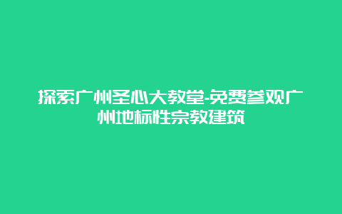 探索广州圣心大教堂-免费参观广州地标性宗教建筑