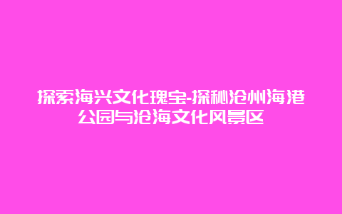 探索海兴文化瑰宝-探秘沧州海港公园与沧海文化风景区