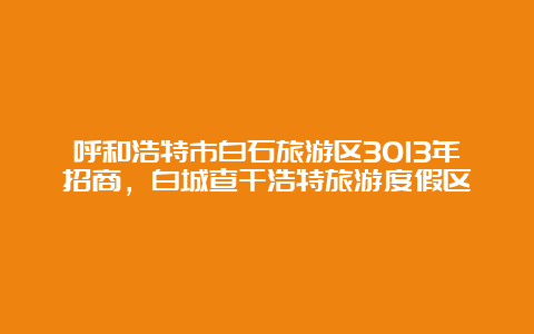 呼和浩特市白石旅游区3013年招商，白城查干浩特旅游度假区