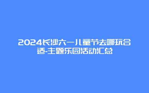 2024长沙六一儿童节去哪玩合适-主题乐园活动汇总