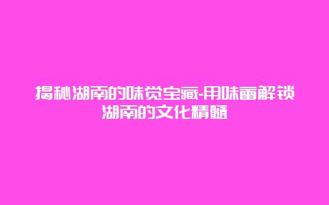 揭秘湖南的味觉宝藏-用味蕾解锁湖南的文化精髓