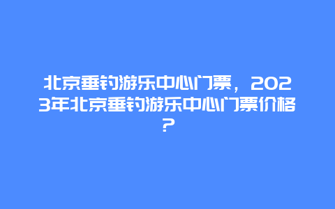 北京垂钓游乐中心门票，2024年北京垂钓游乐中心门票价格？