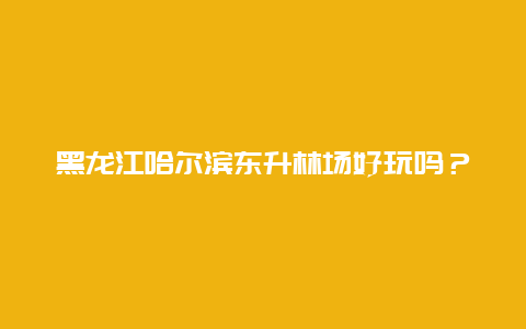 黑龙江哈尔滨东升林场好玩吗？