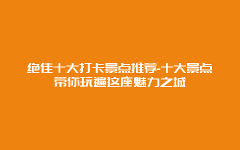 绝佳十大打卡景点推荐-十大景点带你玩遍这座魅力之城