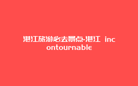 湛江旅游必去景点-湛江 incontournable