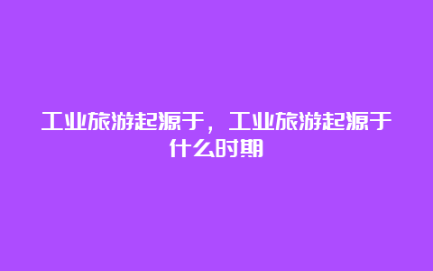 工业旅游起源于，工业旅游起源于什么时期