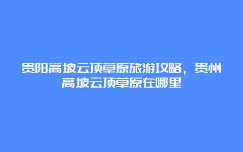 贵阳高坡云顶草原旅游攻略，贵州高坡云顶草原在哪里