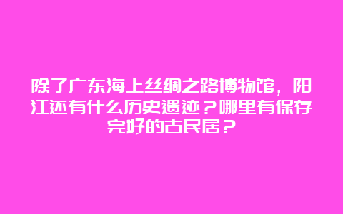 除了广东海上丝绸之路博物馆，阳江还有什么历史遗迹？哪里有保存完好的古民居？