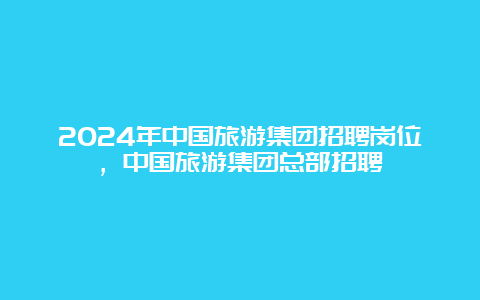 2024年中国旅游集团招聘岗位，中国旅游集团总部招聘