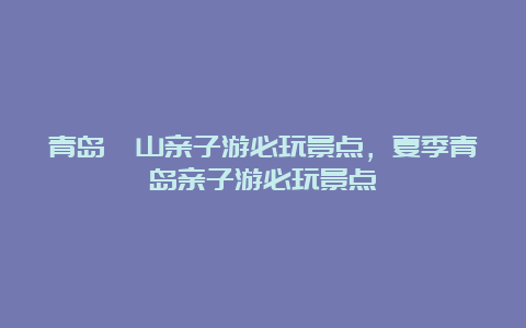 青岛崂山亲子游必玩景点，夏季青岛亲子游必玩景点