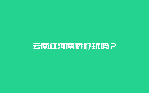 云南红河南桥好玩吗？