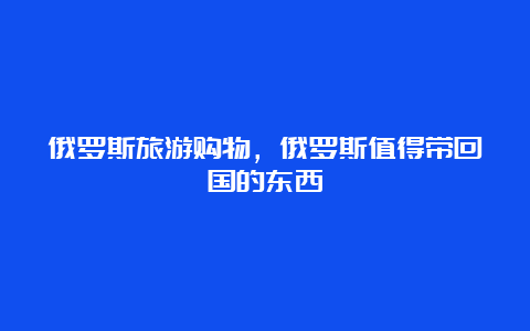 俄罗斯旅游购物，俄罗斯值得带回国的东西