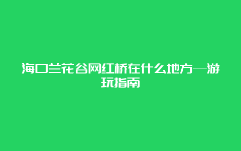 海口兰花谷网红桥在什么地方—游玩指南