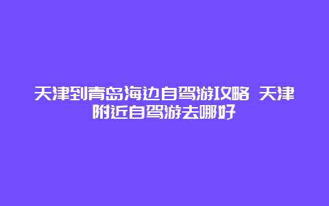 天津到青岛海边自驾游攻略 天津附近自驾游去哪好