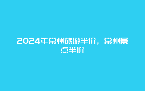 2024年常州旅游半价，常州景点半价