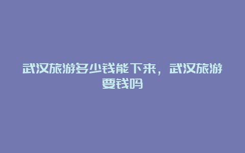 武汉旅游多少钱能下来，武汉旅游要钱吗