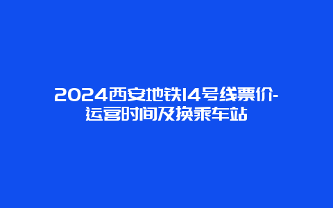 2024西安地铁14号线票价-运营时间及换乘车站