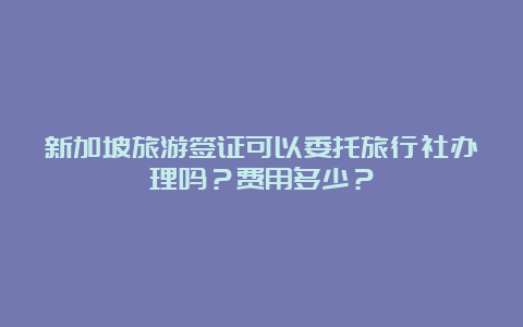 新加坡旅游签证可以委托旅行社办理吗？费用多少？