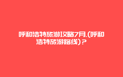 呼和浩特旅游攻略7月.(呼和浩特旅游路线)？