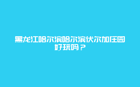 黑龙江哈尔滨哈尔滨伏尔加庄园好玩吗？