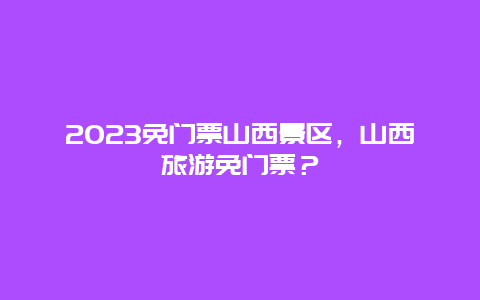 2024免门票山西景区，山西旅游免门票？