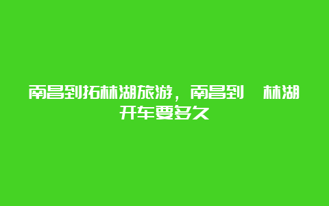 南昌到拓林湖旅游，南昌到柘林湖开车要多久