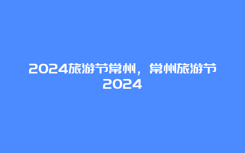 2024旅游节常州，常州旅游节2024