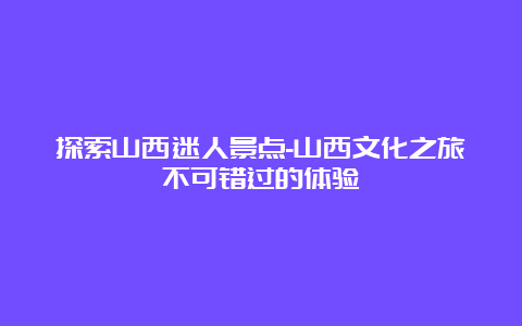 探索山西迷人景点-山西文化之旅不可错过的体验