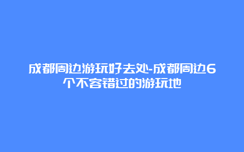 成都周边游玩好去处-成都周边6个不容错过的游玩地