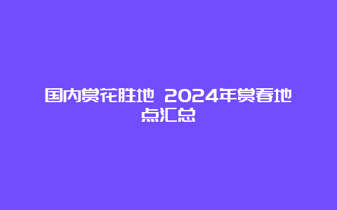 国内赏花胜地 2024年赏春地点汇总