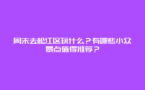 周末去松江区玩什么？有哪些小众景点值得推荐？