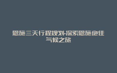 恩施三天行程规划-探索恩施绝佳气候之旅