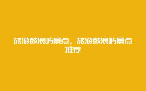 旅游鼓浪屿景点，旅游鼓浪屿景点推荐