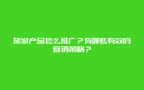 旅游产品怎么推广？有哪些有效的营销策略？