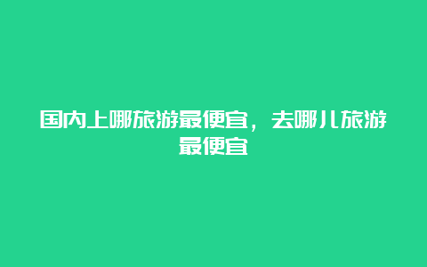 国内上哪旅游最便宜，去哪儿旅游最便宜