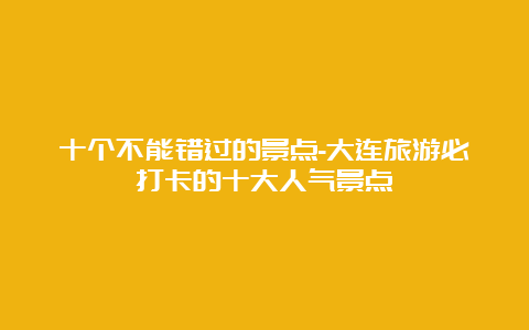 十个不能错过的景点-大连旅游必打卡的十大人气景点