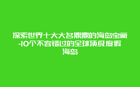 探索世界十大大名鼎鼎的海岛宝藏-10个不容错过的全球顶级度假海岛