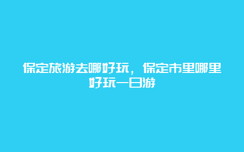 保定旅游去哪好玩，保定市里哪里好玩一日游