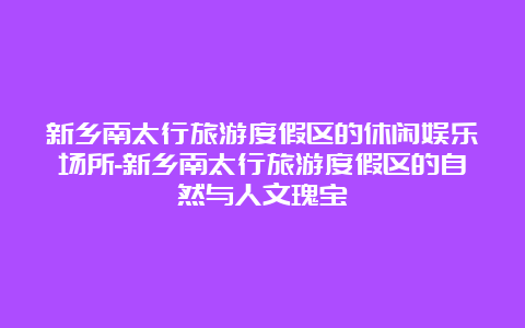 新乡南太行旅游度假区的休闲娱乐场所-新乡南太行旅游度假区的自然与人文瑰宝