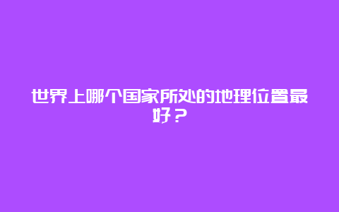 世界上哪个国家所处的地理位置最好？