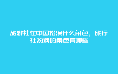 旅游社在中国扮演什么角色，旅行社扮演的角色有哪些