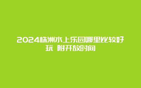 2024株洲水上乐园哪里比较好玩 附开放时间