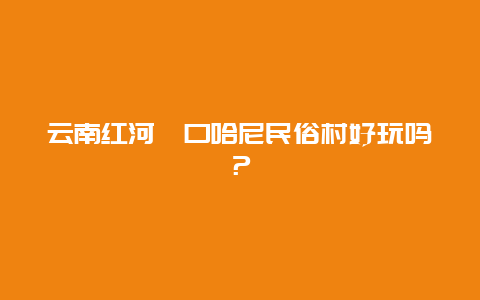 云南红河箐口哈尼民俗村好玩吗？