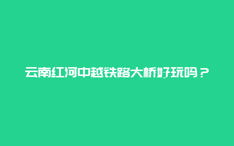 云南红河中越铁路大桥好玩吗？