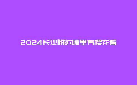 2024长沙附近哪里有樱花看