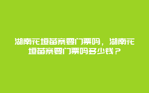 湖南花垣苗寨要门票吗，湖南花垣苗寨要门票吗多少钱？