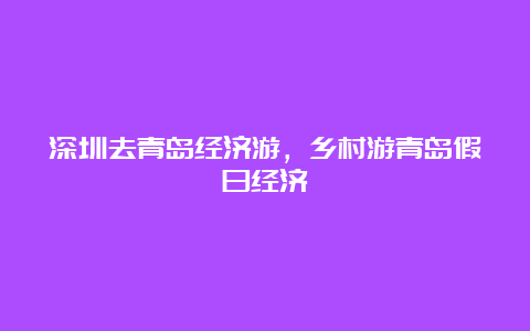 深圳去青岛经济游，乡村游青岛假日经济