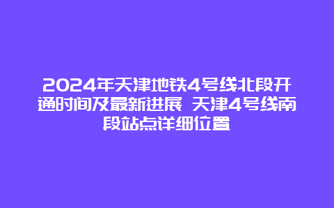 2024年天津地铁4号线北段开通时间及最新进展 天津4号线南段站点详细位置