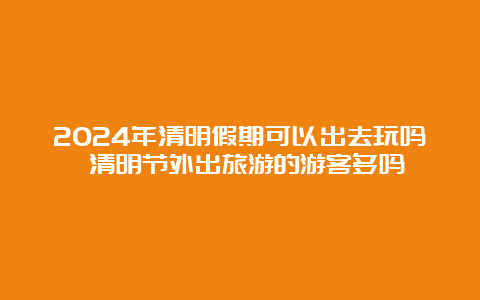 2024年清明假期可以出去玩吗 清明节外出旅游的游客多吗