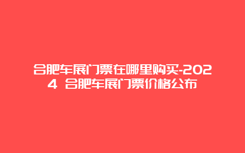 合肥车展门票在哪里购买-2024 合肥车展门票价格公布